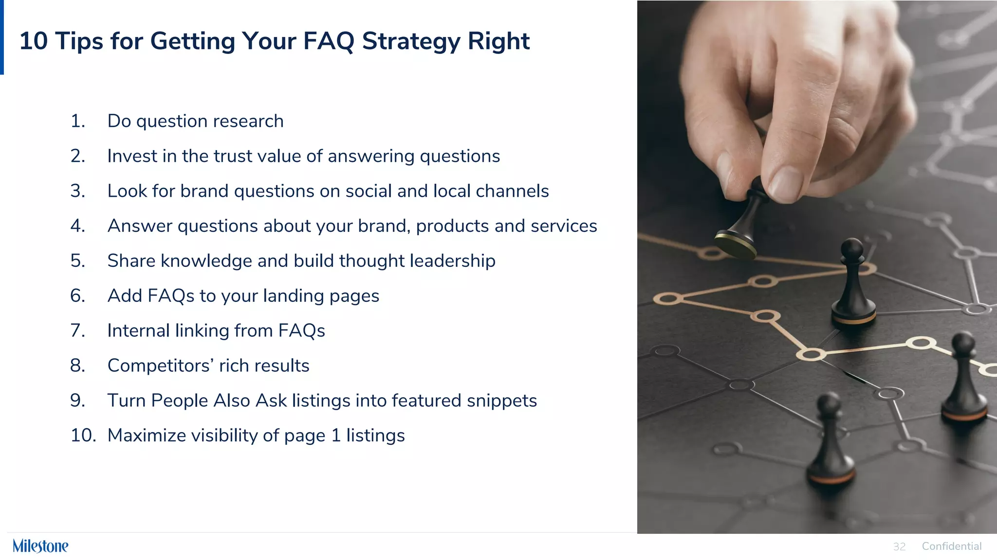 Confidential
32
10 Tips for Getting Your FAQ Strategy Right
1. Do question research
2. Invest in the trust value of answering questions
3. Look for brand questions on social and local channels
4. Answer questions about your brand, products and services
5. Share knowledge and build thought leadership
6. Add FAQs to your landing pages
7. Internal linking from FAQs
8. Competitors’ rich results
9. Turn People Also Ask listings into featured snippets
10. Maximize visibility of page 1 listings
 