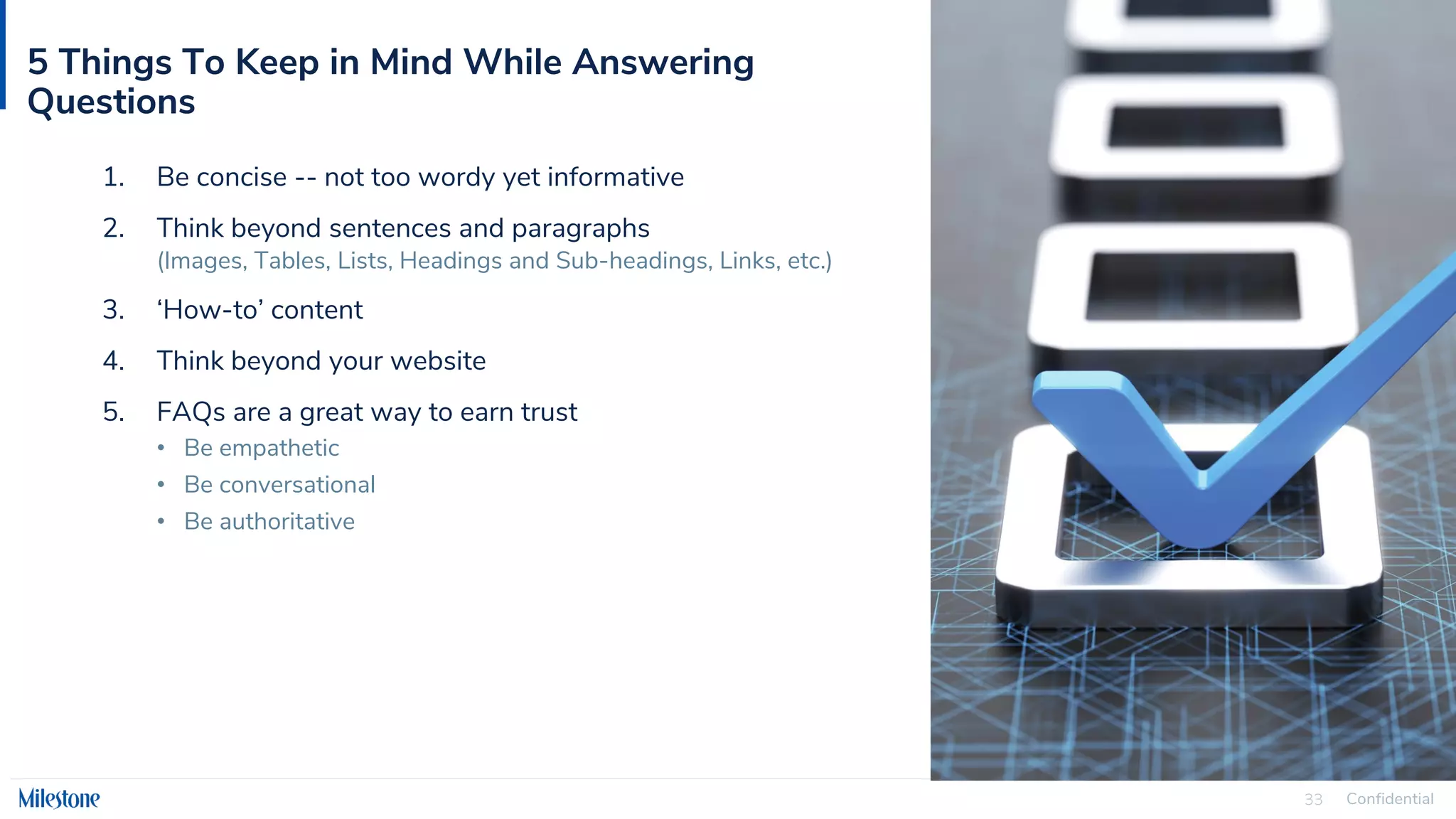 Confidential
33
5 Things To Keep in Mind While Answering
Questions
1. Be concise -- not too wordy yet informative
2. Think beyond sentences and paragraphs
(Images, Tables, Lists, Headings and Sub-headings, Links, etc.)
3. ‘How-to’ content
4. Think beyond your website
5. FAQs are a great way to earn trust
• Be empathetic
• Be conversational
• Be authoritative
 