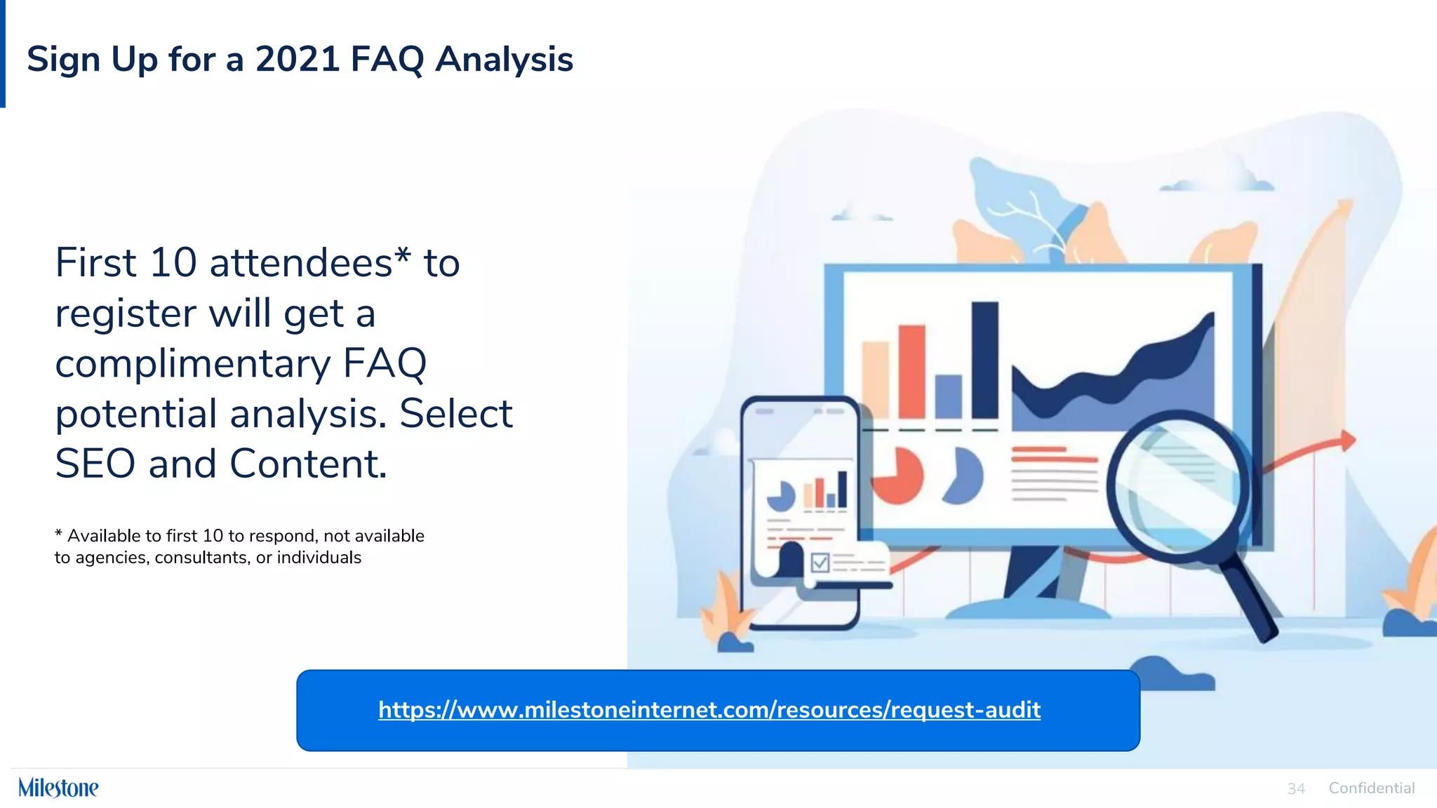 Confidential
34
Sign Up for a 2021 FAQ Analysis
First 10 attendees* to
register will get a
complimentary FAQ
potential analysis. Select
SEO and Content.
* Available to first 10 to respond, not available
to agencies, consultants, or individuals
https://www.milestoneinternet.com/resources/request-audit
 