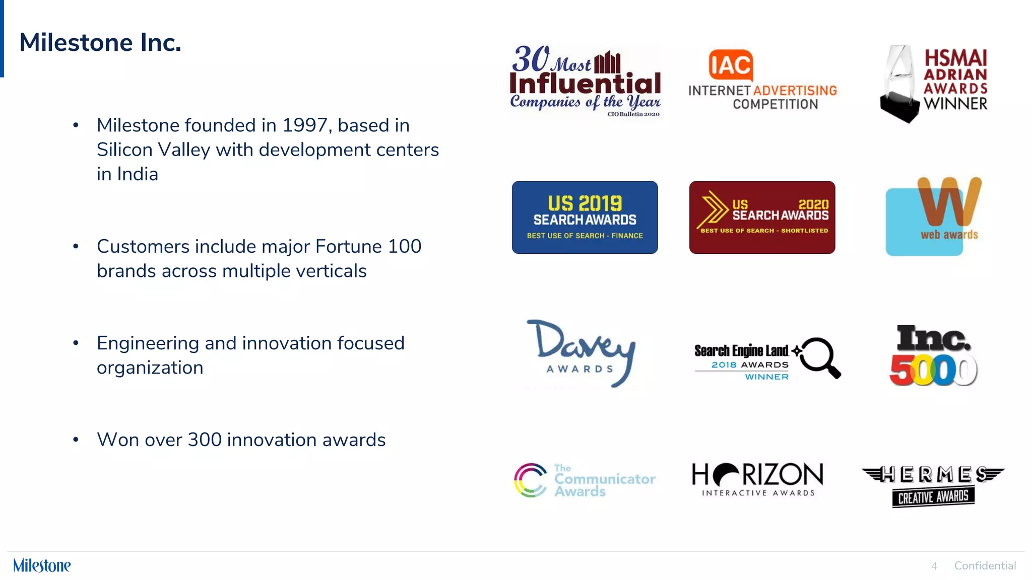 Confidential
4
Milestone Inc.
• Milestone founded in 1997, based in
Silicon Valley with development centers
in India
• Customers include major Fortune 100
brands across multiple verticals
• Engineering and innovation focused
organization
• Won over 300 innovation awards
 