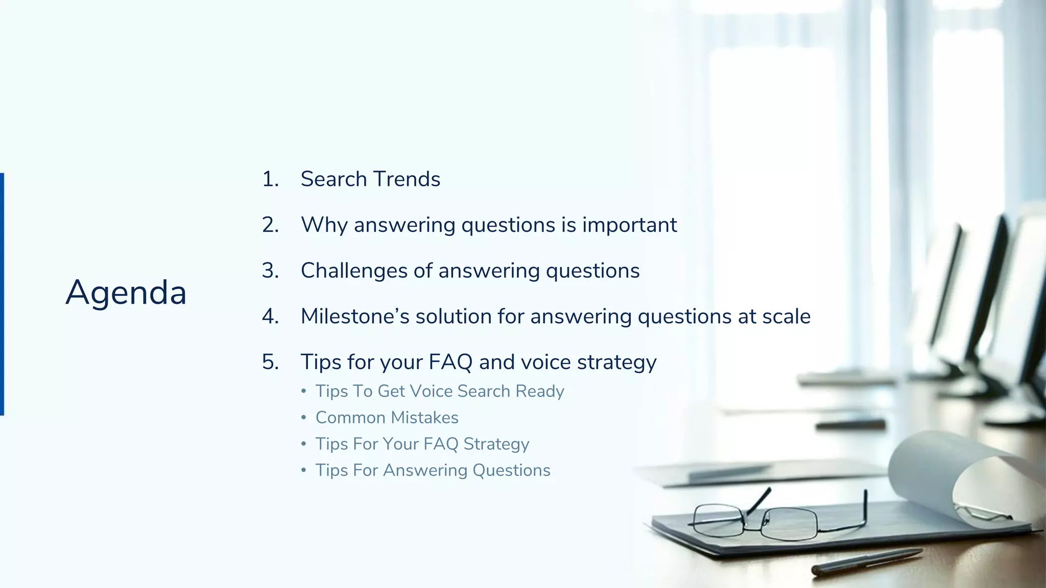 Agenda
1. Search Trends
2. Why answering questions is important
3. Challenges of answering questions
4. Milestone’s solution for answering questions at scale
5. Tips for your FAQ and voice strategy
• Tips To Get Voice Search Ready
• Common Mistakes
• Tips For Your FAQ Strategy
• Tips For Answering Questions
Agenda
 