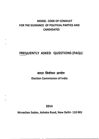 MODEL CODE OF CONDUCT
FORTHE GUIDANCE OF POLITICAL PARTIESAND
CANDIDATES
FREQUENTLYASKED QUESTIONS (FAQs)
Election Commission of India
2014
Nirvachan Sadan, Ashoka Road, New Delhi- 110 001
 