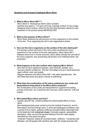 Questions and Answers Catalogue Micro Silver



1. What is Micro Silver BG™ ?
   Micro Silver is Nanoporous Silver (silver powder)
   (particle size approx. 11,6 ppm) and has a spongy surface. It has a large,
   biological active surface, which for the first time has been utilized for skin
   treatment in the product series MICROSILVER.


2. What is the purpose of Micro Silver?
   Micro Silver destroys the cell structure of micro organisms on the surface
   of the skin. Thus supporting the skin’s own regeneration phase.


3. How are the micro organisms on the surface of the skin destroyed?
   The spongy surface structure of the micro silver encloses the micro
   organisms on the surface of the skin (absorption). Micro Silver BG™
   releases silver-ions in minute amounts, which attack directly the cell wall of
   the micro organism, thus preventing cell division and inhibiting further cell
   production.


4. What happens to the skin surface when applying Micro Silver?
   Skin free of micro organisms (grazes, open wounds, pimples, etc.)
   recovers (sterile conditions) - the skin normalises and as a result becomes
   again refined, even and supple.
   Regular treatment with Micro Silver BG™ will retain beautiful skin. The
   skin feels less tense and gives a sense of well-being.


5. What does the combination of the active substances zinc oxide and
   dexpanthenol bring about in the Micro Silver products?
   The combination of zinc oxide and dexpanthenol supports the healing
   process of the skin. As a result the skin recovers, looks cared for, soft and
   supple.


6. Who tested Micro Silver and how?
   Quality Labs BT Pty. Limited certified the antimicrobial effect of micro
   silver.
   Dermatological tests were carried out by the Institute Fresenius∗ and by
   Dermatest∗ and the findings were: in clinic-dermatological conditions over
   a period of four weeks, patients suffering neurodermatitis responded well
   to the treatment with universal cream. Cosmetic aspects, spreadibility,
   absorption, daily use and the general feeling of the skin were largely
   described as very good and good.
   ∗Institute Fresenius: tested 20 neurodermatitis sufferers, 1 burdened with
   allergies, and 29 people with sensitive skin with the simple epicutan test.
 