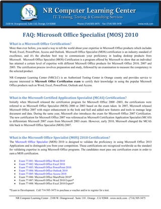  




             FAQ
               Q:	Mic
                    crosoft
                         ft	Offic
                                ce	Spec
                                      cialist
                                            t	(MOS
                                                 S)	2010
                                                       0	
Wha
  at	is	a	Mic
            crosoft	Offi
                      fice	Certification?	

More than ever befo you need a way to tell the world about your expertise in Microsoft O
     e             ore,                                      y                            Office products which includ Word,
                                                                                                          s            des
Excel PowerPoint, Access and Ou
      l,                       utlook. Micros Office Specialist (MOS) certification is an industry st
                                             soft                                         s              tandard of exce
                                                                                                                       ellence, and it's
                                                                                                                                       s
the ab
     bsolute best wa to communi
                   ay          icate your profi
                                             ficiency in lead
                                                            ding desktop prroducts from MMicrosoft. Mic crosoft Office S
                                                                                                                       Specialist
(MOS Certification is a program offered by Mic
      S)           n                          crosoft to show that an indivi
                                                            w              idual has attain a certain le of expertis with
                                                                                          ned            evel          se
differ Microsoft Office product for Microsof Office 2010, 2007 and 200 The certifica
     rent                      ts             ft                          03.              ation process i
                                                                                                         involves preparration and
study followed by an examination to measure th competency in the selected product.
     y,            a           n             he             y              d

NR CComputer Learn ning Center (NNRCLC) is an Authorized Tes
                                               A           sting Center in Orange county and provides service to any
                                                                         n              y             s            yone interested
                                                                                                                                 d
in Miicrosoft Office Certification exam to certi their knowledge in using t popular Mi
                   e             n             ify                        the          icrosoft Office products such as Word,
                                                                                                                   h
Excel PowerPoint, Outlook and Access.
     l,                          A




Wha
  at	is	the	M
            Microsoft	C
                      Certified	A
                                Application
                                          n	Specialis
                                                    st	(MCAS)	Certificati
                                                                        ion?		

Initia when Micro
     ally             osoft released the certificatio program for Microsoft Off 2000 -2003 the certificat
                                                    on                           fice           3,            tions were refe
                                                                                                                            erred to as
Micro osoft Office Sppecialist (MOS 2000 or 2003 based on the exam taken. In 2007, Micros released M
                                    S)              3                            n             soft          Microsoft Office 2007 with
                                                                                                                             e
major enhancement in the look an feel and adde new feature and tools to m
      r              t              nd               ed          es               manage large ddocument and data. During th same year,
                                                                                                                             he
Micro osoft also intro
                     oduces the exam for Microsof Office 2007 Certification. T new certif
                                     m               ft                           The          fication for Mic
                                                                                                              crosoft Office 2
                                                                                                                             2007 were
called Microsoft Ce
     d               ertification Appplication Speciialist (MCAS) to differentiate Microsoft 200 exam from Microsoft 200 exam.
                                                                                 e              07                          03
Howe  ever, early 2010, Microsoft changed the MC    CAS title back to Microsoft OOffice Speciali (MOS) 2007
                                                                                               ist            7.




Wha
  at	is	the	M
            Microsoft	O
                      Office	Spec
                                cialist	(MO
                                          OS)	2010	C
                                                   Certificatio
                                                              on?	

The MMicrosoft Offic Specialist (M
                    ce           MOS) 2010 is designed to val
                                                d               lidate the profi
                                                                               iciency in usin Microsoft Office 2010 App
                                                                                             ng                          plications and
to dis
     stinguish you from your comp
                   fr            petition. These certifications are recognized worldwide as the standard f validating e
                                               e                               d              s           for            expertise in
using Microsoft Off programs.T candidates must pass one certification e
    g               fice         The           s               e               exam in order to earn a MOS certification.
                                                                                                          S

         Exam 77-8
                  881: Microsoft Office Word 2010
                                              2
         Exam 77-8
                  882: Microsoft Office Excel 2010
                                              2
         Exam 77-8
                  883: Microsoft Office PowerPPoint 2010
         Exam 77-8
                  884: Microsoft Office Outloo 2010
                                             ok
         Exam 77-8
                  885: Microsoft Office Access 2010
                                              s
         Exam 77-8
                  886: Microsoft Office ShareP
                                             Point 2010*
         Exam 77-8
                  887: Microsoft Office Word 2010 Expert*
                                              2
         Exam 77-8
                  888: Microsoft Office Excel 2010 Expert*
                                              2

*Exam in Developm
    m           ment

     714-505-3475 to purchase a voucher and/or to register for a test.
Call 7                          v            r               r


 
        NR Computer Learning Cen . 2100 W. Orangewood . Suite 110 . Or
                  r            nter        O                                                 lc.com . (714) 505-3475 
                                                                     range . CA 928 . www.nrcl
                                                                                  868
 