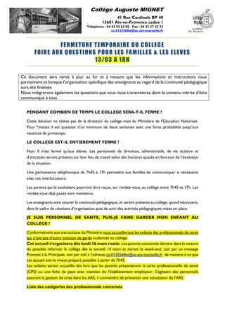 Collège Auguste MIGNET
41 Rue Cardinale BP 40
13601 Aix-en-Provence cedex 1
Téléphone : 04 42 93 63 00 Fax : 04 42 27 42 35
ce.0132568w@ac-aix-marseille.fr
FERMETURE TEMPORAIRE DU COLLEGE
FOIRE AUX QUESTIONS POUR LES FAMILLES & LES ELEVES
13/03 A 18H
Ce document sera remis à jour au fur et à mesure que les informations et instructions nous
parviennent et lorsque l’organisation spécifique des enseignants au regard de la continuité pédagogique
aura été finalisée.
Nous intégrerons également les questions que vous nous transmettrez dont le contenu mérite d’être
communiqué à tous
PENDANT COMBIEN DE TEMPS LE COLLEGE SERA-T-IL FERME ?
Cette décision ne relève pas de la direction du collège mais du Ministère de l’Education Nationale.
Pour l’instant il est question d’un minimum de deux semaines avec une forte probabilité jusqu’aux
vacances de printemps.
LE COLLEGE EST-IL ENTIEREMENT FERME ?
Non. Il n’est fermé qu’aux élèves. Les personnels de direction, administratifs, de vie scolaire et
d’entretien seront présents sur leur lieu de travail selon des horaires ajustés en fonction de l’évolution
de la situation.
Une permanence téléphonique de 7h45 à 17h permettra aux familles de communiquer si nécessaire
avec ces interlocuteurs.
Les parents qui le souhaitent pourront être reçus, sur rendez-vous, au collège entre 7h45 et 17h. Les
rendez-vous déjà posés sont maintenus.
Les enseignants vont assurer la continuité pédagogique, et seront présents au collège, quand nécessaire,
dans le cadre de réunions d’organisation puis de suivi des activités pédagogiques mises en place.
JE SUIS PERSONNEL DE SANTE, PUIS-JE FAIRE GARDER MON ENFANT AU
COLLEGE ?
Conformément aux instructions du Ministère nous accueillerons les enfants des professionnels de santé
qui n’ont pas d’autre solution de garde scolarisés au collège.
Cet accueil s’organisera dès lundi 16 mars matin. Les parents concernés doivent dans la mesure
du possible informer le collège dès le samedi 14 mars et durant le week-end, soit par un message
Pronote à la Principale, soit par mél à l’adresse ce.0132568w@ac-aix-marseille.fr de manière à ce que
cet accueil soit le mieux préparé possible à partir de 7h45.
Les enfants seront accueillis dès lors que les parents présenteront la carte professionnelle de santé
(CPS) ou une fiche de paye avec mention de l’établissement employeur. S’agissant des personnels
assurant la gestion de crise dans les ARS, il conviendra de présenter une attestation de l’ARS.
Liste des catégories des professionnels concernés
 