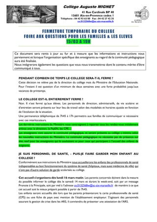 Collège Auguste MIGNET
41 Rue Cardinale BP 40
13601 Aix-en-Provence cedex 1
Téléphone : 04 42 93 63 00 Fax : 04 42 27 42 35
ce.0132568w@ac-aix-marseille.fr
FERMETURE TEMPORAIRE DU COLLEGE
FOIRE AUX QUESTIONS POUR LES FAMILLES & LES ELEVES
15/03 A 19H
Ce document sera remis à jour au fur et à mesure que les informations et instructions nous
parviennent et lorsque l’organisation spécifique des enseignants au regard de la continuité pédagogique
aura été finalisée.
Nous intégrerons également les questions que vous nous transmettrez dont le contenu mérite d’être
communiqué à tous.
PENDANT COMBIEN DE TEMPS LE COLLEGE SERA-T-IL FERME ?
Cette décision ne relève pas de la direction du collège mais du Ministère de l’Education Nationale.
Pour l’instant il est question d’un minimum de deux semaines avec une forte probabilité jusqu’aux
vacances de printemps.
LE COLLEGE EST-IL ENTIEREMENT FERME ?
Non. Il n’est fermé qu’aux élèves. Les personnels de direction, administratifs, de vie scolaire et
d’entretien seront présents sur leur lieu de travail selon des modalités et horaires ajustés en fonction
de l’évolution de la situation.
Une permanence téléphonique de 7h45 à 17h permettra aux familles de communiquer si nécessaire
avec ces interlocuteurs.
Les dernières instructions du Ministère nous contraignent à reporter tous les rendez-vous initialement
prévus avec la direction, la PsyEN, les CPE…
Les enseignants vont assurer la continuité pédagogique, et seront présents au collège a minima selon
les nouvelles instructions du Ministère. La continuité pédagogique ne nécessite pas de présence sur
site, sauf pour les enseignants qui le souhaitent et pour ceux qui participent à l’accueil des enfants de
soignants.
JE SUIS PERSONNEL DE SANTE, - PUIS-JE FAIRE GARDER MON ENFANT AU
COLLEGE ?
Conformément aux instructions du Ministère nous accueillerons les enfants des professionnels de santé
indispensables au bon fonctionnement du système de santé (hôpitaux, mais aussi médecine de ville) qui
n’ont pas d’autre solution de garde scolarisés au collège.
Cet accueil s’organisera dès lundi 16 mars matin. Les parents concernés doivent dans la mesure
du possible informer le collège dès le samedi 14 mars et durant le week-end, soit par un message
Pronote à la Principale, soit par mél à l’adresse ce.0132568w@ac-aix-marseille.fr de manière à ce que
cet accueil soit le mieux préparé possible à partir de 7h45.
Les enfants seront accueillis dès lors que les parents présenteront la carte professionnelle de santé
(CPS) ou une fiche de paye avec mention de l’établissement employeur. S’agissant des personnels
assurant la gestion de crise dans les ARS, il conviendra de présenter une attestation de l’ARS.
 