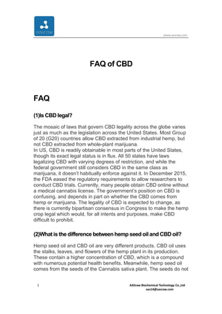 www.aasraw.com
1 AASraw Biochemical Technology Co.,Ltd
aas14@aasraw.com
FAQ of CBD
FAQ
(1)Is CBD legal?
The mosaic of laws that govern CBD legality across the globe varies
just as much as the legislation across the United States. Most Group
of 20 (G20) countries allow CBD extracted from industrial hemp, but
not CBD extracted from whole-plant marijuana.
In US, CBD is readily obtainable in most parts of the United States,
though its exact legal status is in flux. All 50 states have laws
legalizing CBD with varying degrees of restriction, and while the
federal government still considers CBD in the same class as
marijuana, it doesn’t habitually enforce against it. In December 2015,
the FDA eased the regulatory requirements to allow researchers to
conduct CBD trials. Currently, many people obtain CBD online without
a medical cannabis license. The government’s position on CBD is
confusing, and depends in part on whether the CBD comes from
hemp or marijuana. The legality of CBD is expected to change, as
there is currently bipartisan consensus in Congress to make the hemp
crop legal which would, for all intents and purposes, make CBD
difficult to prohibit.
(2)What is the difference between hemp seed oil and CBD oil?
Hemp seed oil and CBD oil are very different products. CBD oil uses
the stalks, leaves, and flowers of the hemp plant in its production.
These contain a higher concentration of CBD, which is a compound
with numerous potential health benefits. Meanwhile, hemp seed oil
comes from the seeds of the Cannabis sativa plant. The seeds do not
 