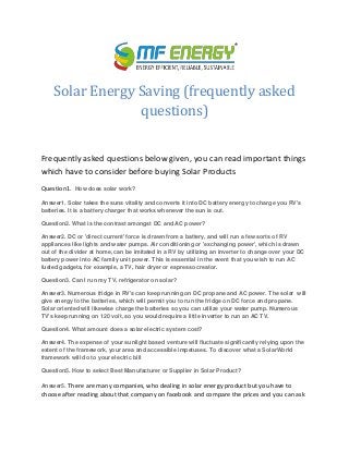 Solar Energy Saving (frequently asked
questions)
Frequently asked questions below given, you can read important things
which have to consider before buying Solar Products
Question1. How does solar work?
Answer1. Solar takes the suns vitality and converts it into DC battery energy to charge you RV's
batteries. It is a battery charger that works whenever the sun is out.
Question2. What is the contrast amongst DC and AC power?
Answer2. DC or 'direct current' force is drawn from a battery, and will run a few sorts of RV
appliances like lights and water pumps. Air conditioning or 'exchanging power', which is drawn
out of the divider at home, can be imitated in a RV by utilizing an inverter to change over your DC
battery power into AC family unit power. This is essential in the event that you wish to run AC
fueled gadgets, for example, a TV, hair dryer or espresso creator.
Question3. Can I run my TV, refrigerator on solar?
Answer3. Numerous fridge in RV's can keep running on DC propane and AC power. The solar will
give energy to the batteries, which will permit you to run the fridge on DC force and propane.
Solar oriented will likewise charge the batteries so you can utilize your water pump. Numerous
TV's keep running on 120 volt, so you would require a little inverter to run an AC TV.
Question4. What amount does a solar electric system cost?
Answer4. The expense of your sunlight based venture will fluctuate significantly relying upon the
extent of the framework, your area and accessible impetuses. To discover what a SolarWorld
framework will do to your electric bill
Question5. How to select Best Manufacturer or Supplier in Solar Product?
Answer5. There are many companies, who dealing in solar energy product but you have to
choose after reading about that company on facebook and compare the prices and you can ask
 