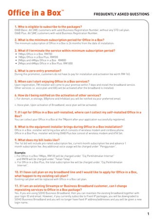 FREQUENTLY ASKED QUESTIONS


1. Who is eligible to subscribe to the packages?
OIAB Basic: All SME customers with valid Business Registration Number, without any STD call plan.
OIAB Plus: All SME customers with valid Business Registration Number.

2. What is the minimum subscription period for Office in a Box?
The minimum subscription of Office in a Box is 24 months from the date of installation.

3. What if I terminate the service within minimum subscription period?
•   1Mbps Office in a Box: RM700
•   1Mbps Office in a Box Plus: RM900
•   2Mbps and 4Mbps Office in a Box: RM800
•   2Mbps and 4Mbps Office in a Box Plus: RM1000

4. What is zero entry promotion?
During this promotion, customers do not have to pay for installation and activation fee worth RM 163.

5. When can I start enjoying Office in a Box services?
Upon registration, TM installer will come to your premise within 7 days and install the broadband service.
Other services i.e. voice plan and VAS will be activated after the broadband is installed.

6. How do I being notified on the activation of other services?
i. For domain, e-storage, BBphone and Infoblast you will be notified via your preferred email.

ii. Voice plan. Upon activation of Broadband, voice plan will be activated.

7. If I opt for Office in a Box self-installed, where can I collect my self-installed Office in a
Box?
You can collect your Office in a Box at the TMpoint after your application successfully registered.

8. What is the equipment installer brings during Office in a Box installation?
Office in a Box: installer will bring a box which consists of wireless modem and cordless phone.
Office in a Box Plus: installer will bring OIAB Plus box consist of wireless modem and ATA Set.

9. What does my bill looks like?
The 1st bill will include pro-rated subscription fee, current month subscription fee and advance 1
month subscription fee. Any additional voice usage will be charged under “Penggunaan”.

Example:
i. For Office in a Box 1Mbps, RM120 will be charged under “Caj Perkhidmatan Internet”
   and RM78 will be charged under “Talian Tetap”.
ii. For Office in a Box Plus, the total subscription fee will be charged under “Caj Perkhidmatan
    Internet”.

10. If I have call plan on my broadband line and I would like to apply for Office in a Box,
what happen to my existing call plan?
Existing call plan will be replaced with Office in a Box call plan.

11. If I am an existing Streamyx or Business Broadband customer, can I change
myexisting services to Office in a Box package?
Yes. If you are using SOHO Business Broadband, then you can maintain the existing broadband together with
your login ID and email. However, if you currently subscribe to Fixed IP packages, you will be downgraded to
SOHO Business Broadband and you will no longer have fixed IP address/addresses and you will be given a new
login name.



                                                                                                               1
 