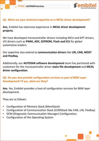 FAQs | AUTOSAR Services
Q1. What are your technical expertise w.r.t MCAL driver development?
Ans. Embitel has extensive experience in MCAL driver development
projects.
We have developed microcontroller drivers including MCU and GPT drivers,
I/O drivers such as PWM, ADC, EEPROM, Flash and ICU for global
automotive leaders.
Our expertise also extend to communication drivers like LIN, CAN, MOST
and FlexRay.
Additionally, our AUTOSAR software development team has partnered with
customers for the microcontroller driver static file development and MCAL
driver configuration.
Q2. Do you also provide configuration services as part of BSW Layer
development? If yes, what are they?
Ans. Yes, Embitel provides a host of configuration services for BSW layer
development.
They are as follows:
• Configuration of Memory Stack (MemStack)
• Configuration of Communication Stack (COMStack like CAN, LIN, FlexRay)
• DCM (Diagnostic Communication Manager) Configuration.
• Configuration of the Operating System
 