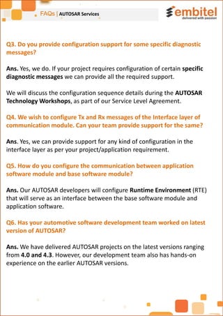 FAQs | AUTOSAR Services
Q3. Do you provide configuration support for some specific diagnostic
messages?
Ans. Yes, we do. If your project requires configuration of certain specific
diagnostic messages we can provide all the required support.
We will discuss the configuration sequence details during the AUTOSAR
Technology Workshops, as part of our Service Level Agreement.
Q4. We wish to configure Tx and Rx messages of the Interface layer of
communication module. Can your team provide support for the same?
Ans. Yes, we can provide support for any kind of configuration in the
interface layer as per your project/application requirement.
Q5. How do you configure the communication between application
software module and base software module?
Ans. Our AUTOSAR developers will configure Runtime Environment (RTE)
that will serve as an interface between the base software module and
application software.
Q6. Has your automotive software development team worked on latest
version of AUTOSAR?
Ans. We have delivered AUTOSAR projects on the latest versions ranging
from 4.0 and 4.3. However, our development team also has hands-on
experience on the earlier AUTOSAR versions.
 