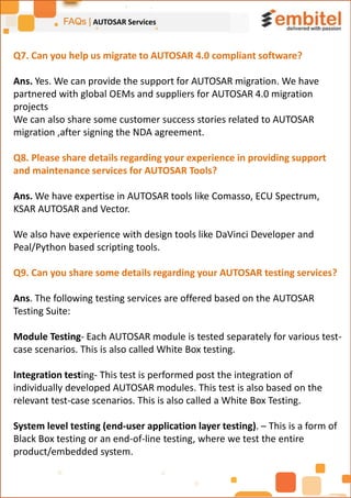 FAQs | AUTOSAR Services
Q7. Can you help us migrate to AUTOSAR 4.0 compliant software?
Ans. Yes. We can provide the support for AUTOSAR migration. We have
partnered with global OEMs and suppliers for AUTOSAR 4.0 migration
projects
We can also share some customer success stories related to AUTOSAR
migration ,after signing the NDA agreement.
Q8. Please share details regarding your experience in providing support
and maintenance services for AUTOSAR Tools?
Ans. We have expertise in AUTOSAR tools like Comasso, ECU Spectrum,
KSAR AUTOSAR and Vector.
We also have experience with design tools like DaVinci Developer and
Peal/Python based scripting tools.
Q9. Can you share some details regarding your AUTOSAR testing services?
Ans. The following testing services are offered based on the AUTOSAR
Testing Suite:
Module Testing- Each AUTOSAR module is tested separately for various test-
case scenarios. This is also called White Box testing.
Integration testing- This test is performed post the integration of
individually developed AUTOSAR modules. This test is also based on the
relevant test-case scenarios. This is also called a White Box Testing.
System level testing (end-user application layer testing). – This is a form of
Black Box testing or an end-of-line testing, where we test the entire
product/embedded system.
 