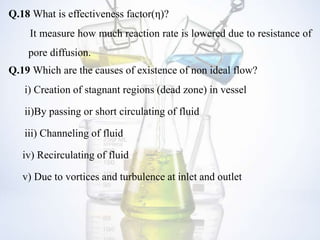 Q.18 What is effectiveness factor(η)?
It measure how much reaction rate is lowered due to resistance of
pore diffusion.
Q.19 Which are the causes of existence of non ideal flow?
i) Creation of stagnant regions (dead zone) in vessel
ii)By passing or short circulating of fluid
iii) Channeling of fluid
iv) Recirculating of fluid
v) Due to vortices and turbulence at inlet and outlet
 