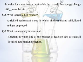 In order for a reaction to be feasible the overall free energy change
ΔGsys must be <0.
Q.5 What is trickle bed reactor?
A trickled bed reactor is one in which all three phases solid, liquid
and gas employed.
Q.6 What is autocatalytic reaction?
Reaction in which one of the product of reaction acts as catalyst
is called autocatalytic reaction.
 