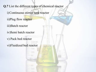 Q.7 List the different types of chemical reactor
i)Continuous stirred tank reactor
ii)Plug flow reactor
iii)Batch reactor
iv)Semi batch reactor
v) Pack bed reactor
vi)Fluidized bed reactor
 