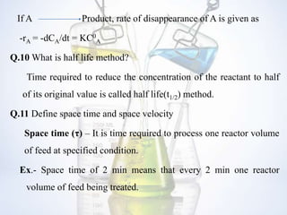 If A Product, rate of disappearance of A is given as
-rA = -dCA/dt = KC0
A
Q.10 What is half life method?
Time required to reduce the concentration of the reactant to half
of its original value is called half life(t1/2) method.
Q.11 Define space time and space velocity
Space time (τ) – It is time required to process one reactor volume
of feed at specified condition.
Ex.- Space time of 2 min means that every 2 min one reactor
volume of feed being treated.
 