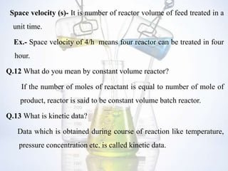Space velocity (s)- It is number of reactor volume of feed treated in a
unit time.
Ex.- Space velocity of 4/h means four reactor can be treated in four
hour.
Q.12 What do you mean by constant volume reactor?
If the number of moles of reactant is equal to number of mole of
product, reactor is said to be constant volume batch reactor.
Q.13 What is kinetic data?
Data which is obtained during course of reaction like temperature,
pressure concentration etc. is called kinetic data.
 