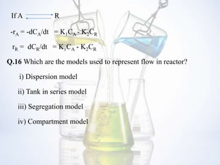 If A R
-rA = -dCA/dt = K1CA - K2CR
rR = dCR/dt = K1CA - K2CR
Q.16 Which are the models used to represent flow in reactor?
i) Dispersion model
ii) Tank in series model
iii) Segregation model
iv) Compartment model
 
