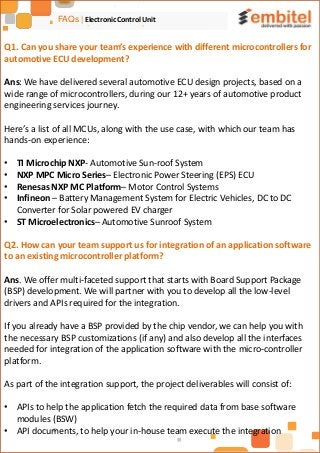 FAQs | Electronic Control Unit
Q1. Can you share your team’s experience with different microcontrollers for
automotive ECU development?
Ans: We have delivered several automotive ECU design projects, based on a
wide range of microcontrollers, during our 12+ years of automotive product
engineering services journey.
Here’s a list of all MCUs, along with the use case, with which our team has
hands-on experience:
• TI Microchip NXP- Automotive Sun-roof System
• NXP MPC Micro Series– Electronic Power Steering (EPS) ECU
• Renesas NXP MC Platform– Motor Control Systems
• Infineon – Battery Management System for Electric Vehicles, DC to DC
Converter for Solar powered EV charger
• ST Microelectronics– Automotive Sunroof System
Q2. How can your team support us for integration of an application software
to an existing microcontroller platform?
Ans. We offer multi-faceted support that starts with Board Support Package
(BSP) development. We will partner with you to develop all the low-level
drivers and APIs required for the integration.
If you already have a BSP provided by the chip vendor, we can help you with
the necessary BSP customizations (if any) and also develop all the interfaces
needed for integration of the application software with the micro-controller
platform.
As part of the integration support, the project deliverables will consist of:
• APIs to help the application fetch the required data from base software
modules (BSW)
• API documents, to help your in-house team execute the integration
 