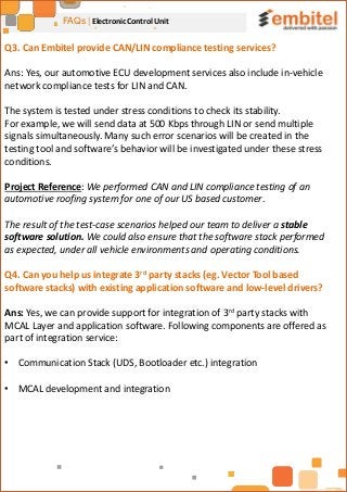 FAQs | Electronic Control Unit
Q3. Can Embitel provide CAN/LIN compliance testing services?
Ans: Yes, our automotive ECU development services also include in-vehicle
network compliance tests for LIN and CAN.
The system is tested under stress conditions to check its stability.
For example, we will send data at 500 Kbps through LIN or send multiple
signals simultaneously. Many such error scenarios will be created in the
testing tool and software’s behavior will be investigated under these stress
conditions.
Project Reference: We performed CAN and LIN compliance testing of an
automotive roofing system for one of our US based customer.
The result of the test-case scenarios helped our team to deliver a stable
software solution. We could also ensure that the software stack performed
as expected, under all vehicle environments and operating conditions.
Q4. Can you help us integrate 3rd party stacks (eg. Vector Tool based
software stacks) with existing application software and low-level drivers?
Ans: Yes, we can provide support for integration of 3rd party stacks with
MCAL Layer and application software. Following components are offered as
part of integration service:
• Communication Stack (UDS, Bootloader etc.) integration
• MCAL development and integration
 