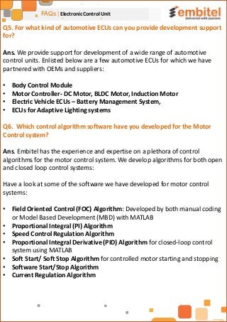 FAQs | Electronic Control Unit
Q5. For what kind of automotive ECUs can you provide development support
for?
Ans. We provide support for development of a wide range of automotive
control units. Enlisted below are a few automotive ECUs for which we have
partnered with OEMs and suppliers:
• Body Control Module
• Motor Controller- DC Motor, BLDC Motor, Induction Motor
• Electric Vehicle ECUs – Battery Management System,
• ECUs for Adaptive Lighting systems
Q6. Which control algorithm software have you developed for the Motor
Control system?
Ans. Embitel has the experience and expertise on a plethora of control
algorithms for the motor control system. We develop algorithms for both open
and closed loop control systems:
Have a look at some of the software we have developed for motor control
systems:
• Field Oriented Control (FOC) Algorithm: Developed by both manual coding
or Model Based Development (MBD) with MATLAB
• Proportional Integral (PI) Algorithm
• Speed Control Regulation Algorithm
• Proportional Integral Derivative (PID) Algorithm for closed-loop control
system using MATLAB
• Soft Start/ Soft Stop Algorithm for controlled motor starting and stopping
• Software Start/Stop Algorithm
• Current Regulation Algorithm
 