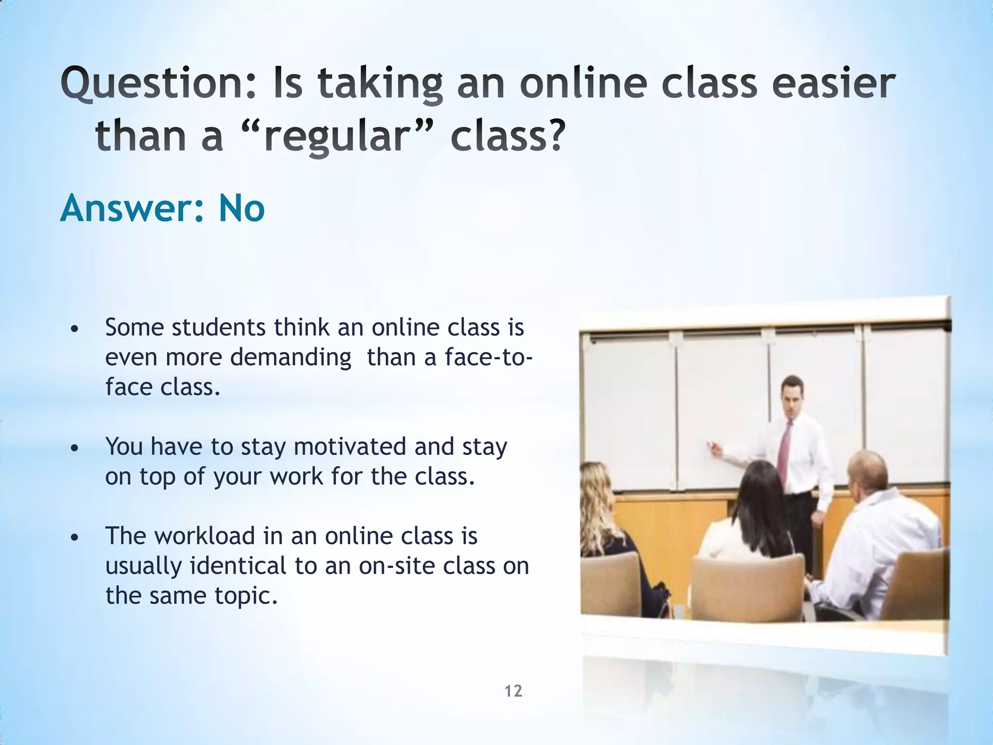 Answer: No

• Some students think an online class is
  even more demanding than a face-to-
  face class.

• You have to stay motivated and stay
  on top of your work for the class.

• The workload in an online class is
  usually identical to an on-site class on
  the same topic.


                                       12
 