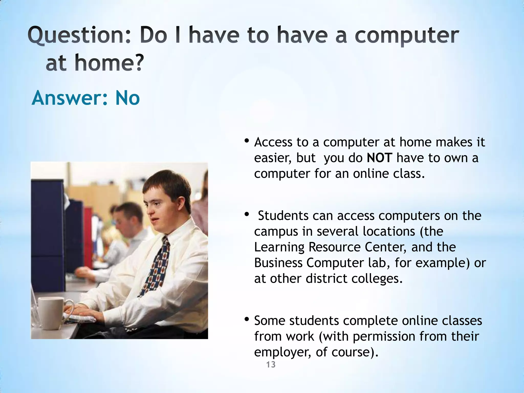 Answer: No

             • Access to a computer at home makes it
                 easier, but you do NOT have to own a
                 computer for an online class.


             •    Students can access computers on the
                 campus in several locations (the
                 Learning Resource Center, and the
                 Business Computer lab, for example) or
                 at other district colleges.


             • Some students complete online classes
                 from work (with permission from their
                 employer, of course).
                  13
 