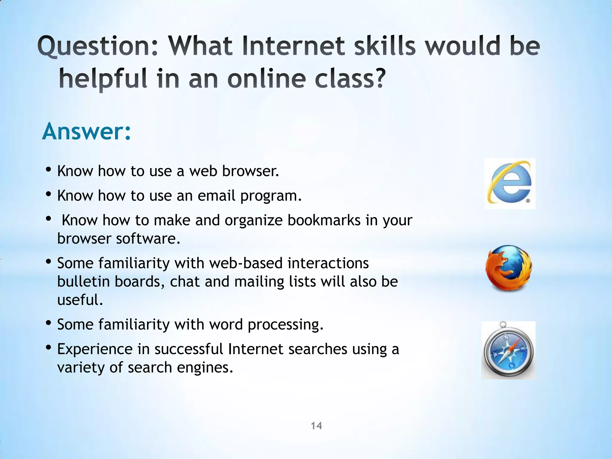 Answer:
• Know how to use a web browser.
• Know how to use an email program.
• Know how to make and organize bookmarks in your
 browser software.
• Some familiarity with web-based interactions
 bulletin boards, chat and mailing lists will also be
 useful.
• Some familiarity with word processing.
• Experience in successful Internet searches using a
 variety of search engines.


                                       14
 