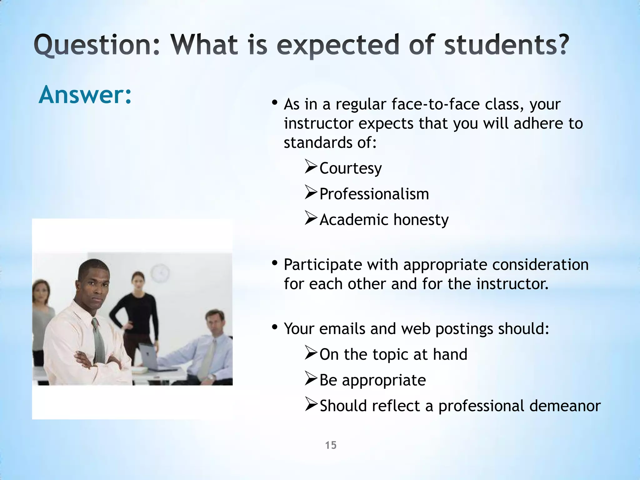 Answer:   • As in a regular face-to-face class, your
           instructor expects that you will adhere to
           standards of:
              Courtesy
              Professionalism
              Academic honesty

          • Participate with appropriate consideration
           for each other and for the instructor.

          • Your emails and web postings should:
              On the topic at hand
              Be appropriate
              Should reflect a professional demeanor
                 15
 