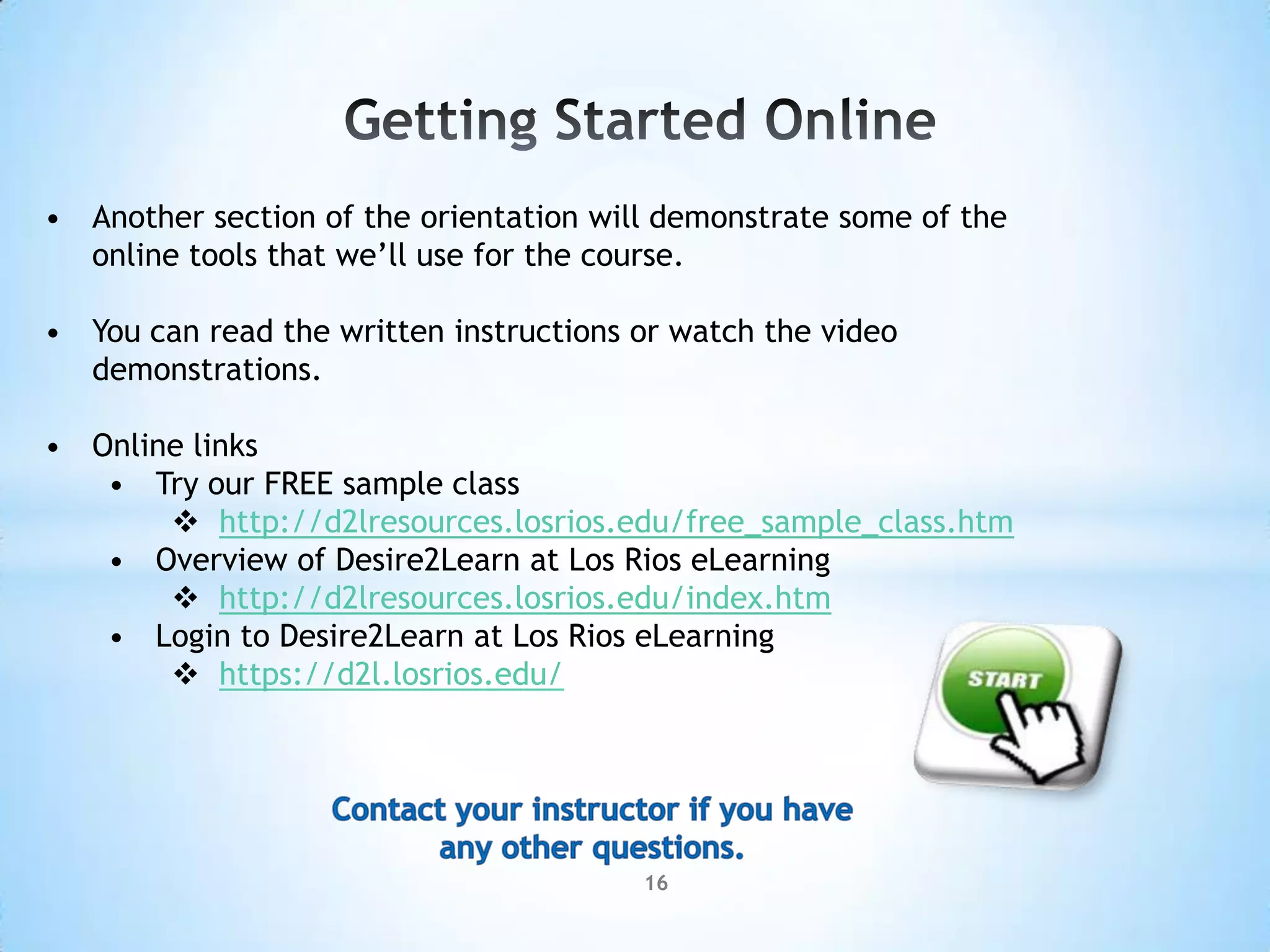 • Another section of the orientation will demonstrate some of the
  online tools that we’ll use for the course.

• You can read the written instructions or watch the video
  demonstrations.

• Online links
   • Try our FREE sample class
        http://d2lresources.losrios.edu/free_sample_class.htm
   • Overview of Desire2Learn at Los Rios eLearning
        http://d2lresources.losrios.edu/index.htm
   • Login to Desire2Learn at Los Rios eLearning
        https://d2l.losrios.edu/




                                        16
 