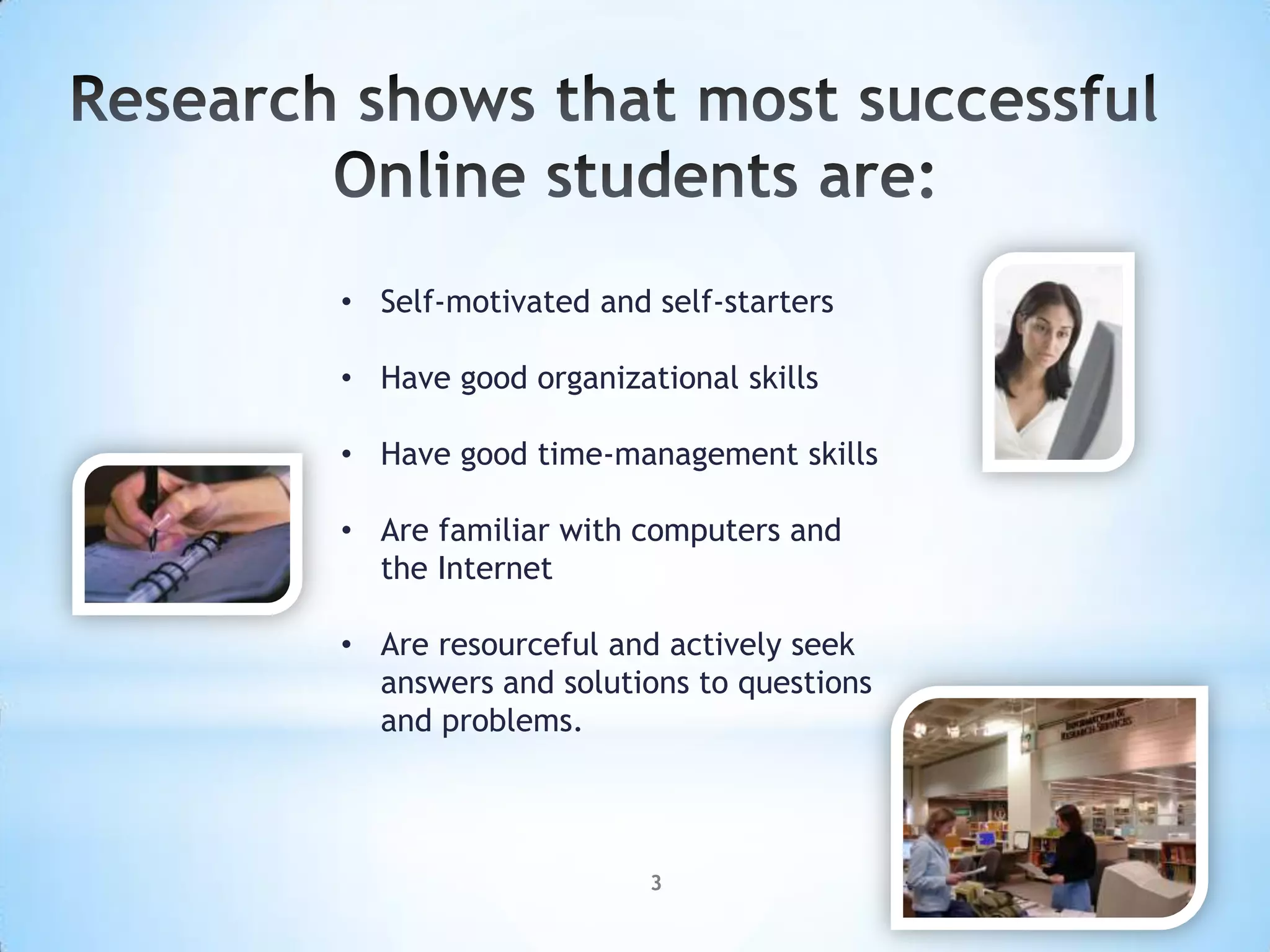 • Self-motivated and self-starters

• Have good organizational skills

• Have good time-management skills

• Are familiar with computers and
  the Internet

• Are resourceful and actively seek
  answers and solutions to questions
  and problems.




                     3
 