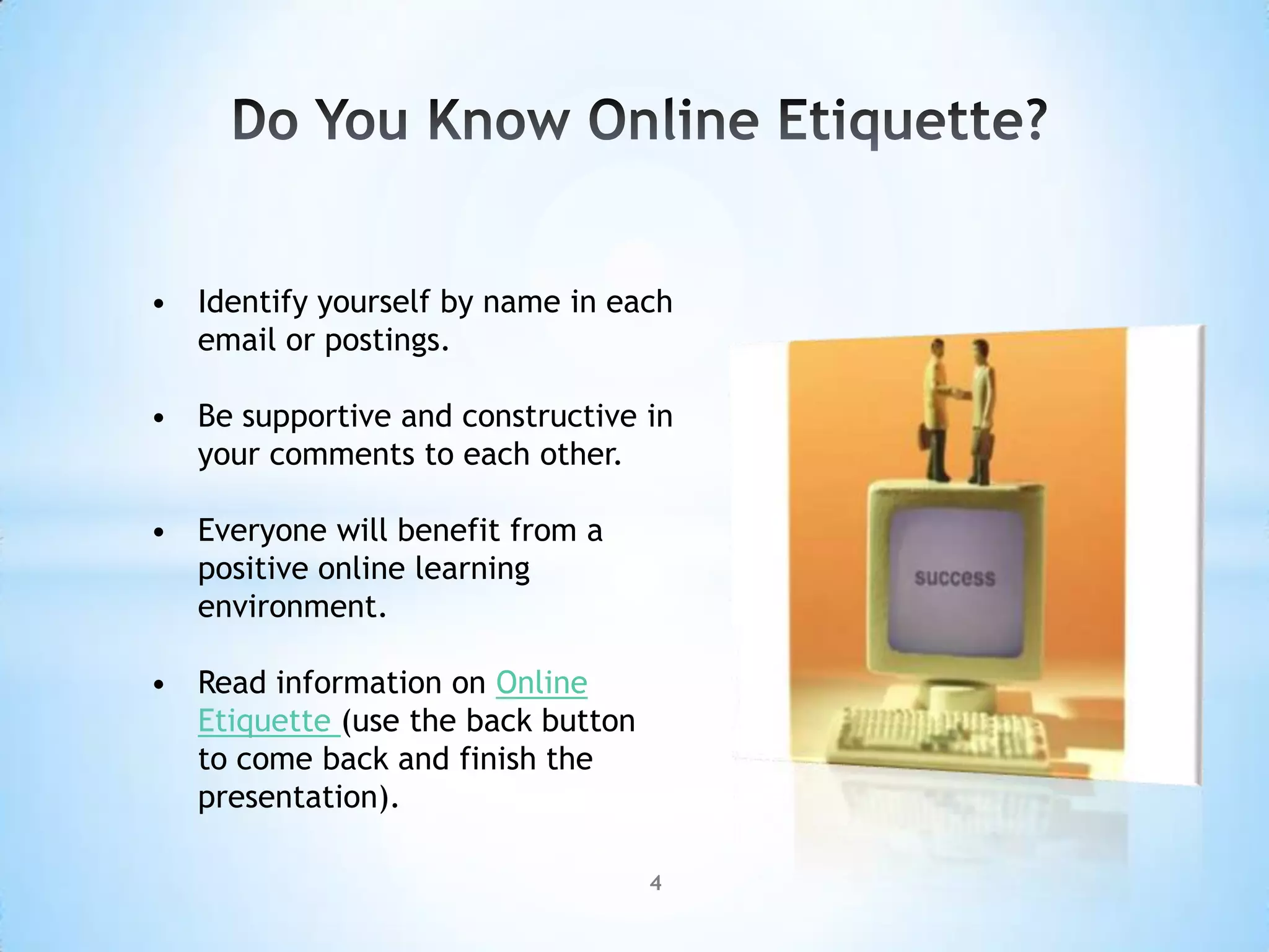 • Identify yourself by name in each
  email or postings.

• Be supportive and constructive in
  your comments to each other.

• Everyone will benefit from a
  positive online learning
  environment.

• Read information on Online
  Etiquette (use the back button
  to come back and finish the
  presentation).

                                   4
 