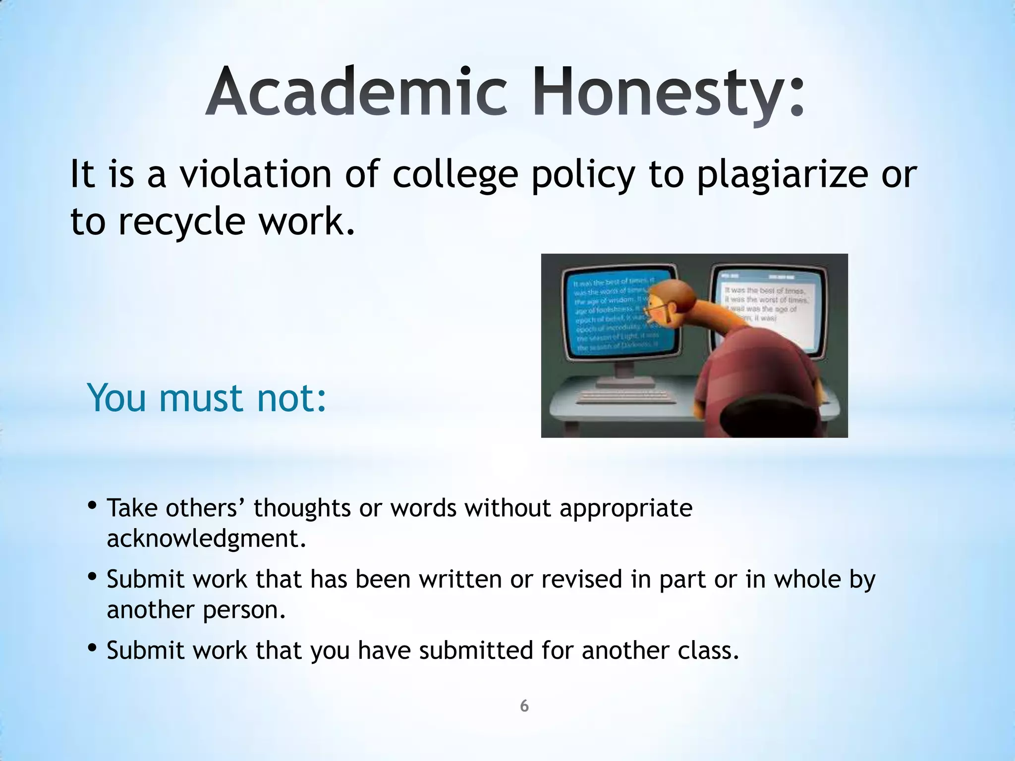 It is a violation of college policy to plagiarize or
to recycle work.



 You must not:

 • Take others’ thoughts or words without appropriate
  acknowledgment.
 • Submit work that has been written or revised in part or in whole by
  another person.
 • Submit work that you have submitted for another class.
                                      6
 