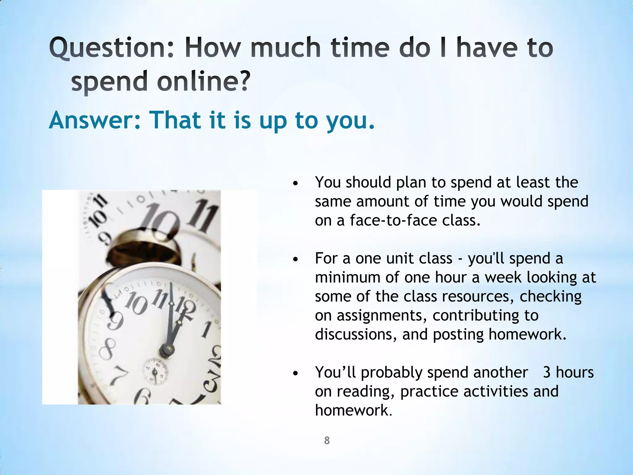 Answer: That it is up to you.

                     • You should plan to spend at least the
                       same amount of time you would spend
                       on a face-to-face class.

                     • For a one unit class - you'll spend a
                       minimum of one hour a week looking at
                       some of the class resources, checking
                       on assignments, contributing to
                       discussions, and posting homework.

                     • You’ll probably spend another 3 hours
                       on reading, practice activities and
                       homework.
                         8
 