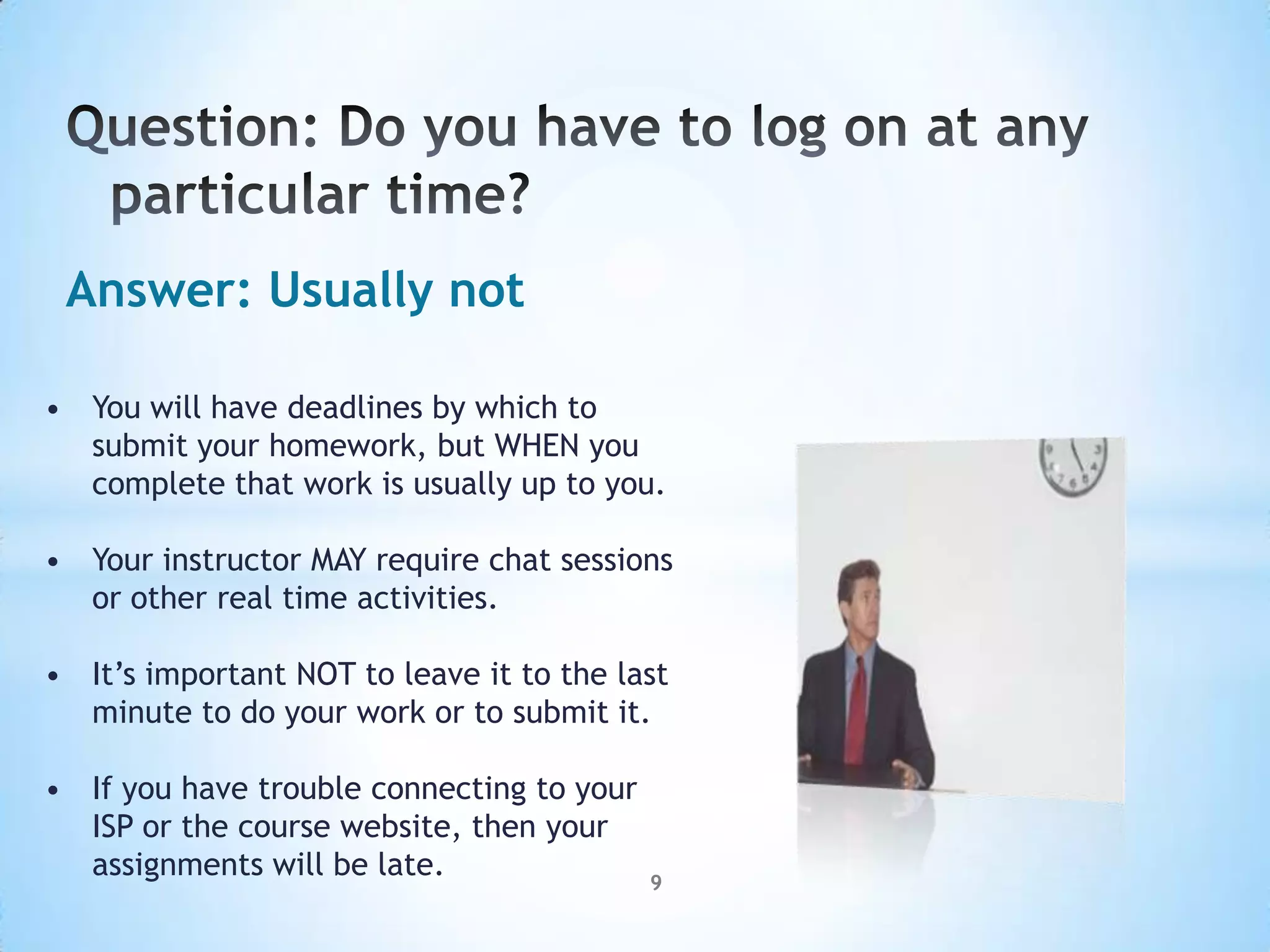 Answer: Usually not

• You will have deadlines by which to
  submit your homework, but WHEN you
  complete that work is usually up to you.

• Your instructor MAY require chat sessions
  or other real time activities.

• It’s important NOT to leave it to the last
  minute to do your work or to submit it.

• If you have trouble connecting to your
  ISP or the course website, then your
  assignments will be late.                9
 
