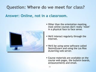 Other than the orientation meeting, most online courses don't really "meet" in a physical face to face sense. We'll interact regularly through the Internet.  We'll be using some software called Desire2Learn and using the Los Rios eLearning web server.   Course materials are available on the course web pages, the bulletin boards, announcements and email. Answer: Online, not in a classroom. 