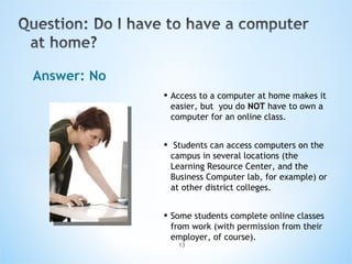 Answer: No Access to a computer at home makes it easier, but  you do  NOT  have to own a computer for an online class. Students can access computers on the campus in several locations (the Learning Resource Center, and the Business Computer lab, for example) or at other district colleges. Some students complete online classes from work (with permission from their employer, of course).  