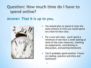 Answer: That it is up to you. You should plan to spend at least the same amount of time you would spend on a face-to-face class. For a one unit class - you'll spend a minimum of one hour a week looking at some of the class resources, checking on assignments, contributing to discussions, and posting homework. You’ll probably spend another 3 hours on reading, practice activities and homework .  