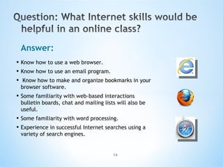 Answer: Know how to use a web browser.  Know how to use an email program. Know how to make and organize bookmarks in your browser software.  Some familiarity with web-based interactions bulletin boards, chat and mailing lists will also be useful.  Some familiarity with word processing.  Experience in successful Internet searches using a variety of search engines. 