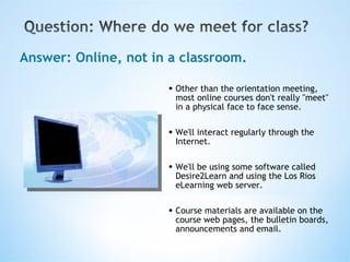 Other than the orientation meeting, most online courses don't really "meet" in a physical face to face sense. We'll interact regularly through the Internet.  We'll be using some software called Desire2Learn and using the Los Rios eLearning web server.   Course materials are available on the course web pages, the bulletin boards, announcements and email. Answer: Online, not in a classroom. 