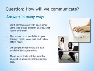 Answer: In many ways. We'll communicate with each other using web-based bulletin boards, chat rooms and email. The instructor is available to you through email, voicemail and virtual office hours. On-campus office hours are also available by appointment. These same tools will be used for student-to-student communication also.   