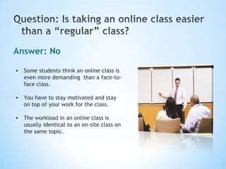 Answer: No Some students think an online class is even more demanding  than a face-to-face class. You have to stay motivated and stay on top of your work for the class.  The workload in an online class is usually identical to an on-site class on the same topic. 