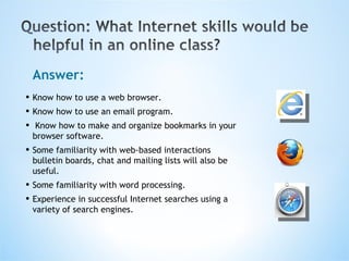 Answer: Know how to use a web browser.  Know how to use an email program. Know how to make and organize bookmarks in your browser software.  Some familiarity with web-based interactions bulletin boards, chat and mailing lists will also be useful.  Some familiarity with word processing.  Experience in successful Internet searches using a variety of search engines. 
