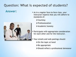 Answer: As in a regular face-to-face class, your instructor expects that you will adhere to standards of: Courtesy Professionalism Academic honesty Participate with appropriate consideration for each other and for the instructor.  Your emails and web postings should: On the topic at hand Be appropriate Should reflect a professional demeanor 