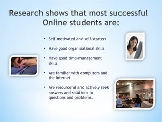 Self-motivated and self-starters Have good organizational skills Have good time-management skills Are familiar with computers and the Internet Are resourceful and actively seek answers and solutions to questions and problems.   