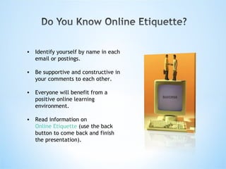 Identify yourself by name in each email or postings. Be supportive and constructive in your comments to each other. Everyone will benefit from a positive online learning environment. Read information on  Online Etiquette  (use the back button to come back and finish the presentation).  