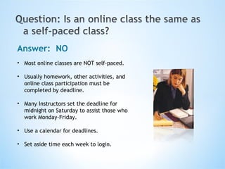 Answer:  NO Most online classes are NOT self-paced. Usually homework, other activities, and online class participation must be completed by deadline. Many Instructors set the deadline for midnight on Saturday to assist those who work Monday-Friday. Use a calendar for deadlines. Set aside time each week to login. 