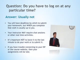 Answer: Usually not You will have deadlines by which to submit your homework, but WHEN you complete that work is usually up to you. Your instructor MAY require chat sessions or other real time activities. It’s important NOT to leave it to the last minute to do your work or to submit it. If you have trouble connecting to your ISP or the course website, then your assignments will be late.   