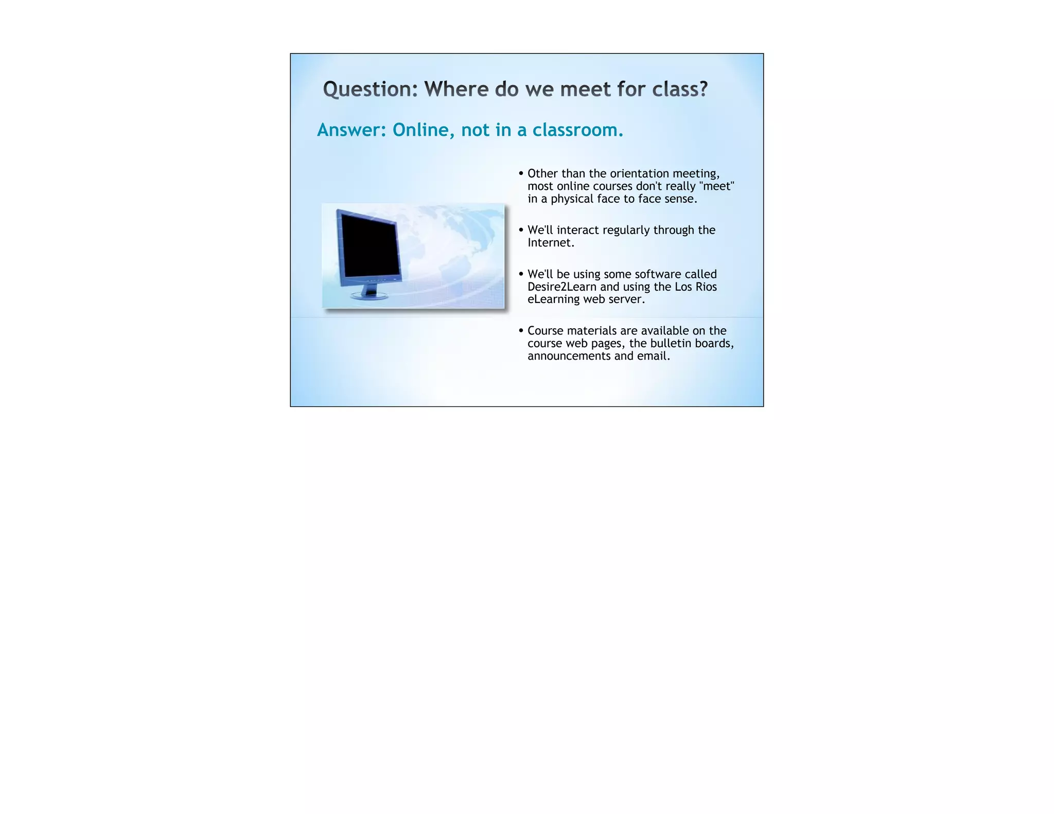 Answer: Online, not in a classroom.

                      • Other than the orientation meeting,
                       most online courses don't really "meet"
                       in a physical face to face sense.

                      • We'll interact regularly through the
                       Internet.

                      • We'll be using some software called
                       Desire2Learn and using the Los Rios
                       eLearning web server.  

                      • Course materials are available on the
                       course web pages, the bulletin boards,
                       announcements and email.
 
