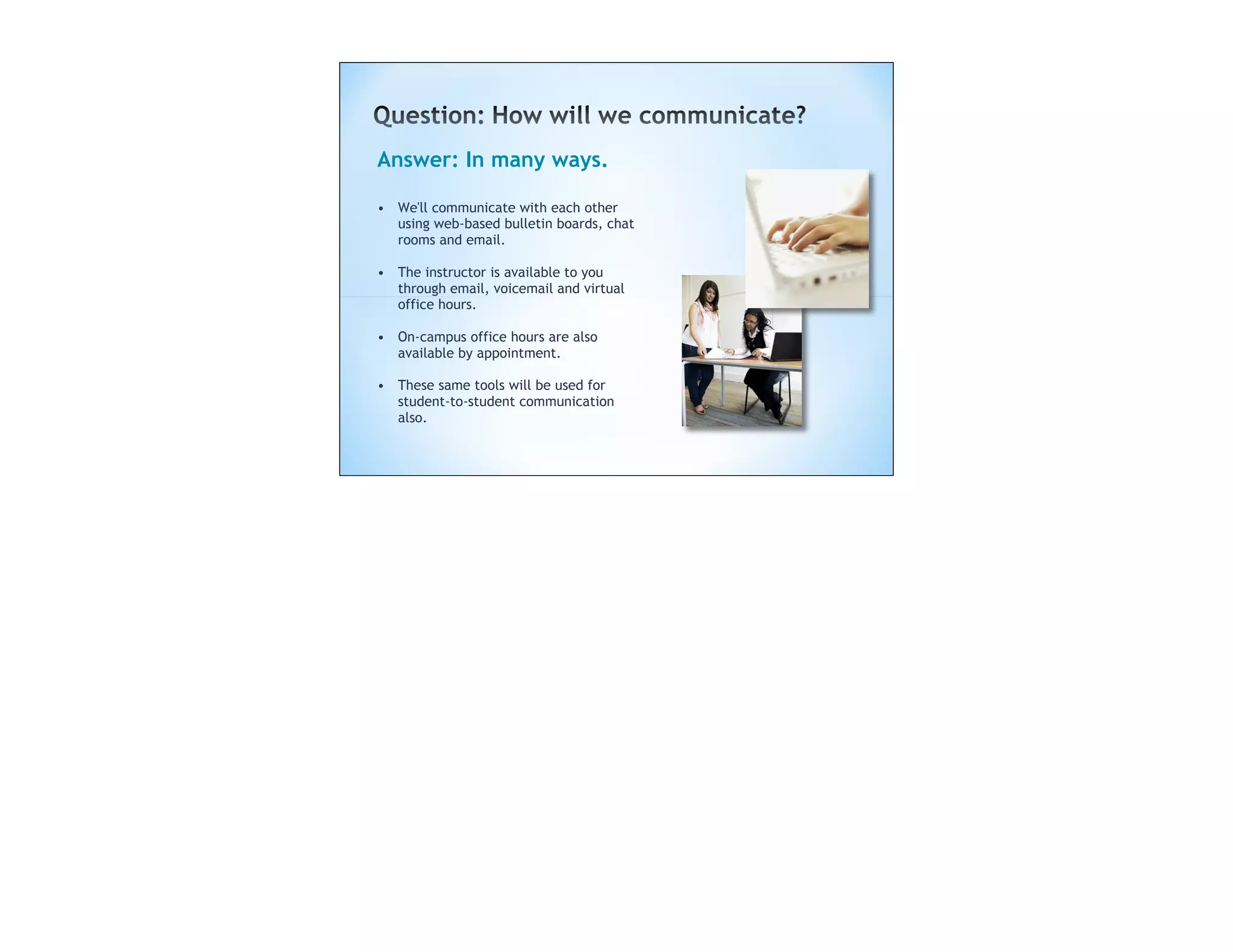 Answer: In many ways.

• We'll communicate with each other
  using web-based bulletin boards, chat
  rooms and email.

• The instructor is available to you
  through email, voicemail and virtual
  office hours.

• On-campus office hours are also
  available by appointment.

• These same tools will be used for
  student-to-student communication
  also.
 